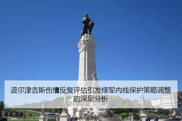波尔津吉斯伤情反复评估引发绿军内线保护策略调整的深层分析