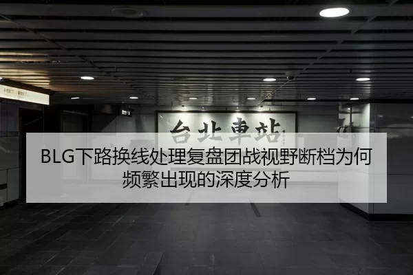 BLG下路换线处理复盘团战视野断档为何频繁出现的深度分析