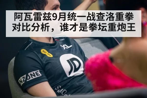 阿瓦雷兹9月统一战查洛重拳对比分析，谁才是拳坛重炮王