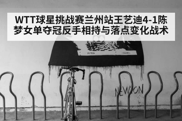 WTT球星挑战赛兰州站王艺迪4-1陈梦女单夺冠反手相持与落点变化战术