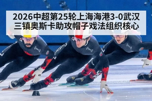 2026中超第25轮上海海港3-0武汉三镇奥斯卡助攻帽子戏法组织核心